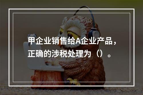 甲企业销售给A企业产品，正确的涉税处理为（）。