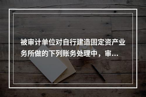 被审计单位对自行建造固定资产业务所做的下列账务处理中，审计人