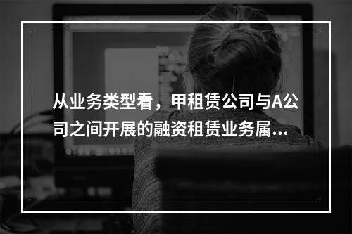 从业务类型看，甲租赁公司与A公司之间开展的融资租赁业务属于（