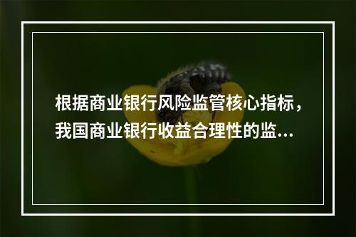 根据商业银行风险监管核心指标，我国商业银行收益合理性的监管指