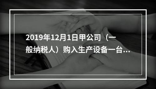 2019年12月1日甲公司（一般纳税人）购入生产设备一台，支