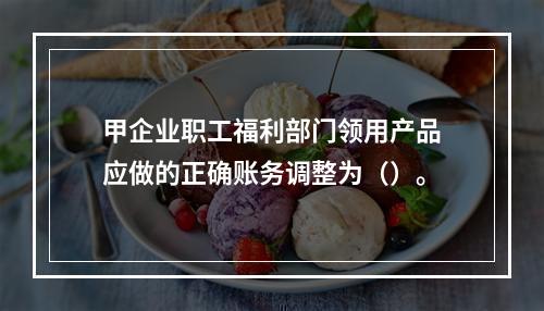 甲企业职工福利部门领用产品应做的正确账务调整为（）。