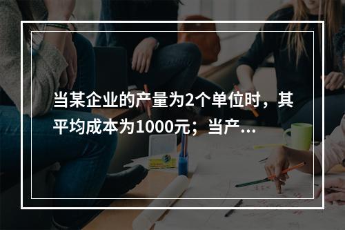 当某企业的产量为2个单位时，其平均成本为1000元；当产量为