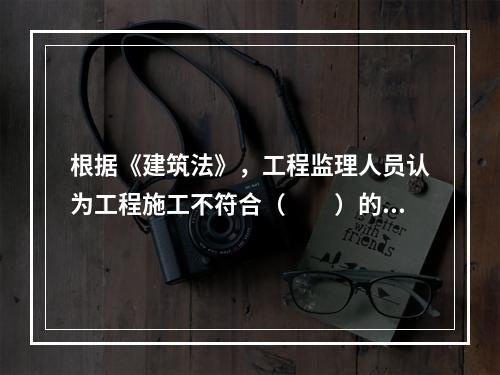 根据《建筑法》，工程监理人员认为工程施工不符合（　　）的，