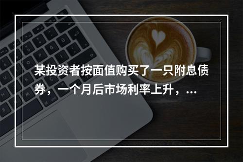 某投资者按面值购买了一只附息债券，一个月后市场利率上升，如果