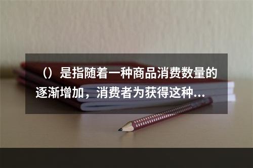 （）是指随着一种商品消费数量的逐渐增加，消费者为获得这种商品