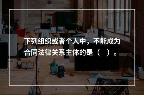 下列组织或者个人中，不能成为合同法律关系主体的是（　）。