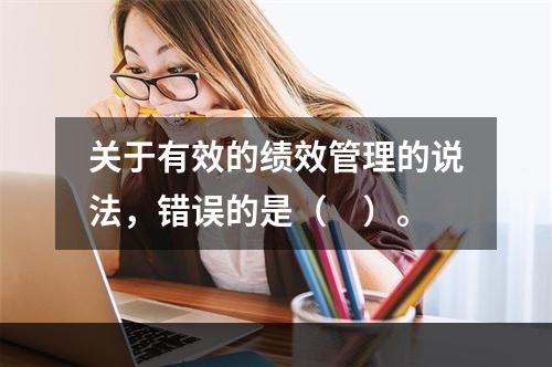 关于有效的绩效管理的说法，错误的是（　）。