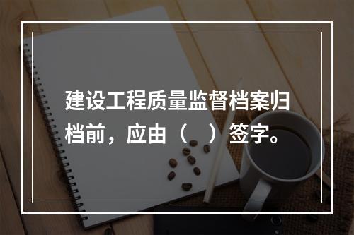 建设工程质量监督档案归档前，应由（　）签字。