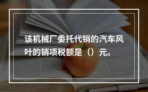 该机械厂委托代销的汽车风叶的销项税额是（）元。