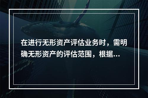 在进行无形资产评估业务时，需明确无形资产的评估范围，根据无形