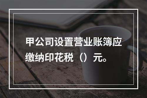 甲公司设置营业账簿应缴纳印花税（）元。