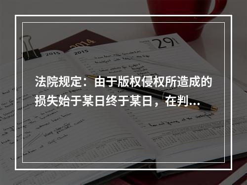 法院规定：由于版权侵权所造成的损失始于某日终于某日，在判决后