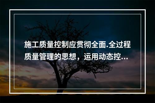 施工质量控制应贯彻全面.全过程质量管理的思想，运用动态控制原