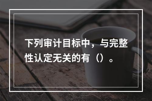 下列审计目标中，与完整性认定无关的有（）。