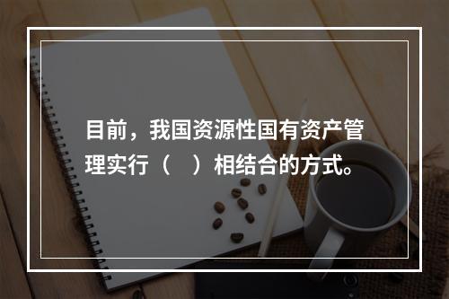 目前，我国资源性国有资产管理实行（　）相结合的方式。