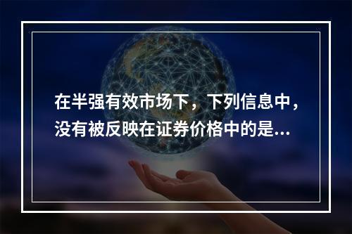 在半强有效市场下，下列信息中，没有被反映在证券价格中的是（ 