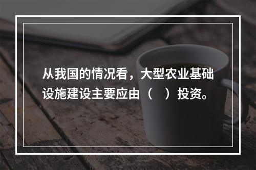 从我国的情况看，大型农业基础设施建设主要应由（　）投资。