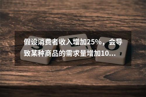 假设消费者收入增加25%，会导致某种商品的需求量增加10%，