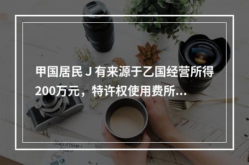 甲国居民Ｊ有来源于乙国经营所得200万元，特许权使用费所得5