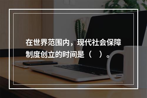 在世界范围内，现代社会保障制度创立的时间是（　）。