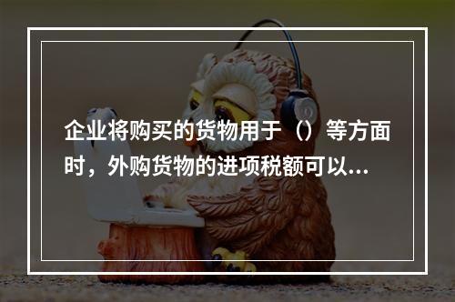 企业将购买的货物用于（）等方面时，外购货物的进项税额可以抵扣