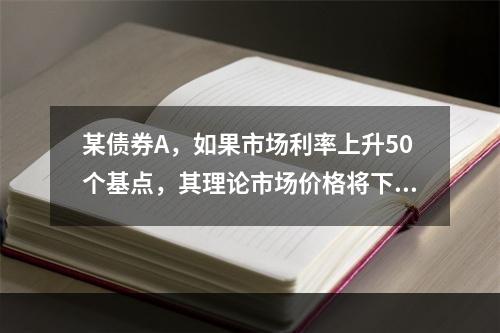 某债券A，如果市场利率上升50个基点，其理论市场价格将下降0