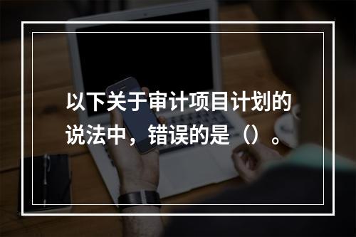 以下关于审计项目计划的说法中，错误的是（）。