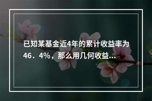 已知某基金近4年的累计收益率为46．4％，那么用几何收益率法