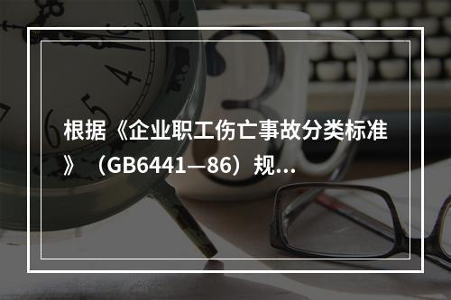 根据《企业职工伤亡事故分类标准》（GB6441—86）规定，