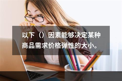 以下（）因素能够决定某种商品需求价格弹性的大小。