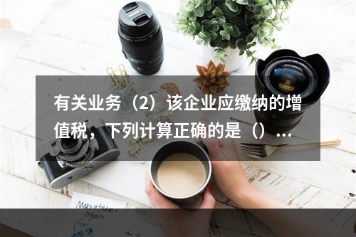 有关业务（2）该企业应缴纳的增值税，下列计算正确的是（）。