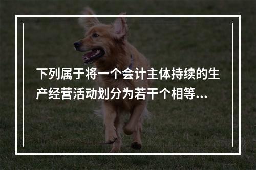 下列属于将一个会计主体持续的生产经营活动划分为若干个相等的会