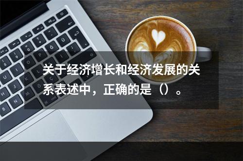 关于经济增长和经济发展的关系表述中，正确的是（）。