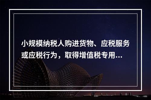 小规模纳税人购进货物、应税服务或应税行为，取得增值税专用发票