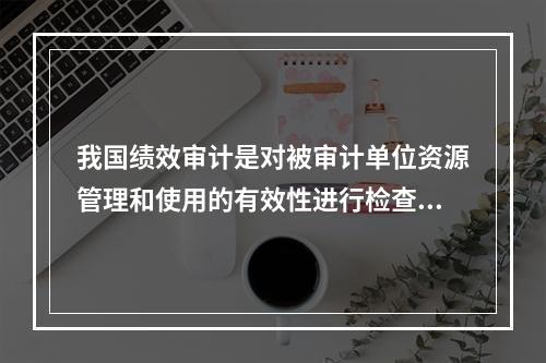 我国绩效审计是对被审计单位资源管理和使用的有效性进行检查和评