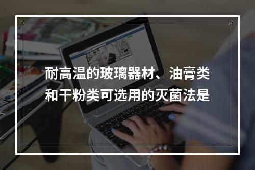 耐高温的玻璃器材、油膏类和干粉类可选用的灭菌法是