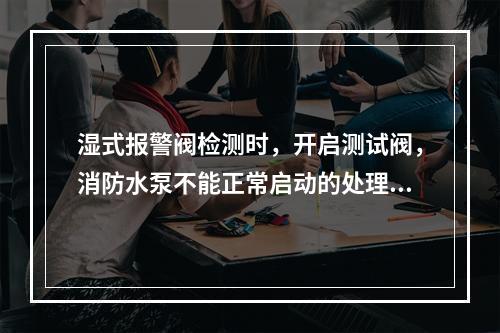 湿式报警阀检测时，开启测试阀，消防水泵不能正常启动的处理方法