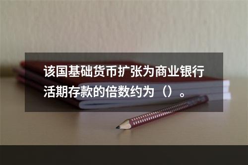 该国基础货币扩张为商业银行活期存款的倍数约为（）。