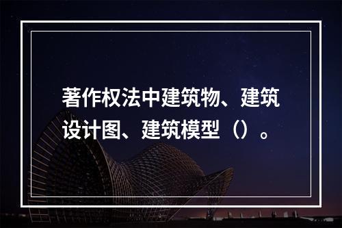 著作权法中建筑物、建筑设计图、建筑模型（）。