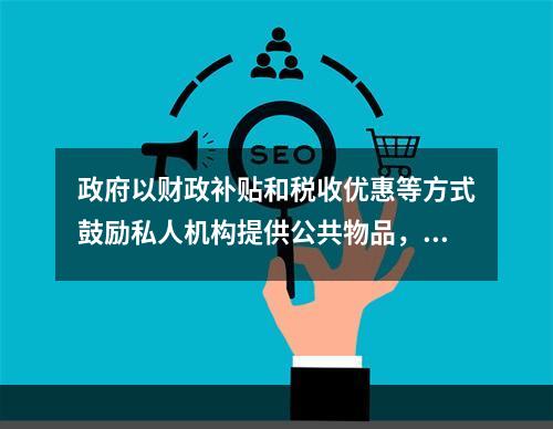 政府以财政补贴和税收优惠等方式鼓励私人机构提供公共物品，这种