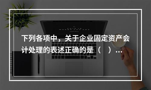 下列各项中，关于企业固定资产会计处理的表述正确的是（　）。