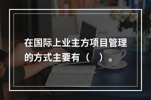 在国际上业主方项目管理的方式主要有（　）。