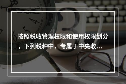 按照税收管理权限和使用权限划分，下列税种中，专属于中央收入的