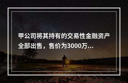 甲公司将其持有的交易性金融资产全部出售，售价为3000万元；