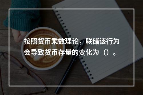 按照货币乘数理论，联储该行为会导致货币存量的变化为（）。