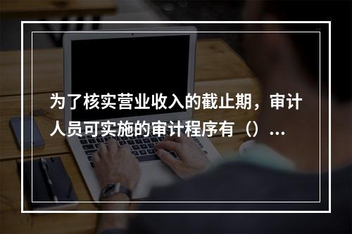 为了核实营业收入的截止期，审计人员可实施的审计程序有（）。