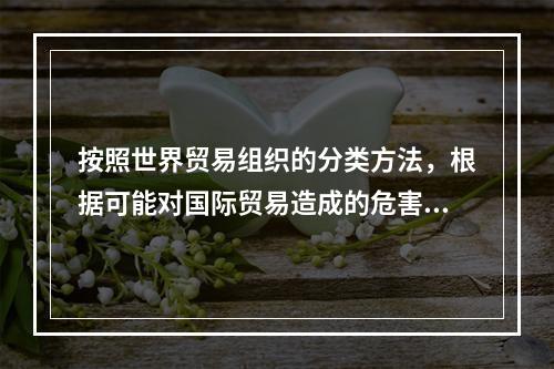 按照世界贸易组织的分类方法，根据可能对国际贸易造成的危害程度