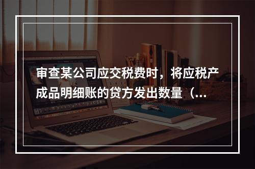 审查某公司应交税费时，将应税产成品明细账的贷方发出数量（转出