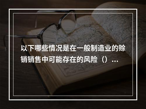 以下哪些情况是在一般制造业的赊销销售中可能存在的风险（）。